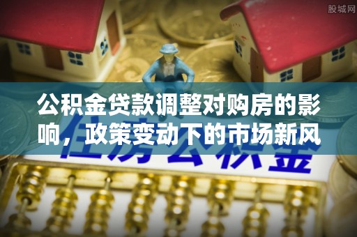 麻栗坡公积金贷款调整对购房的影响，政策变动下的市场新风向